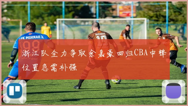 浙江队全力争取余嘉豪回归CBA中锋位置急需补强