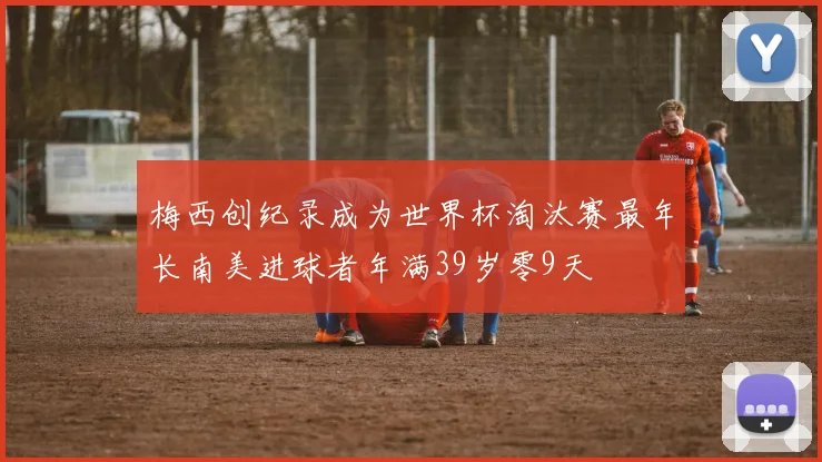 梅西创纪录成为世界杯淘汰赛最年长南美进球者年满39岁零9天
