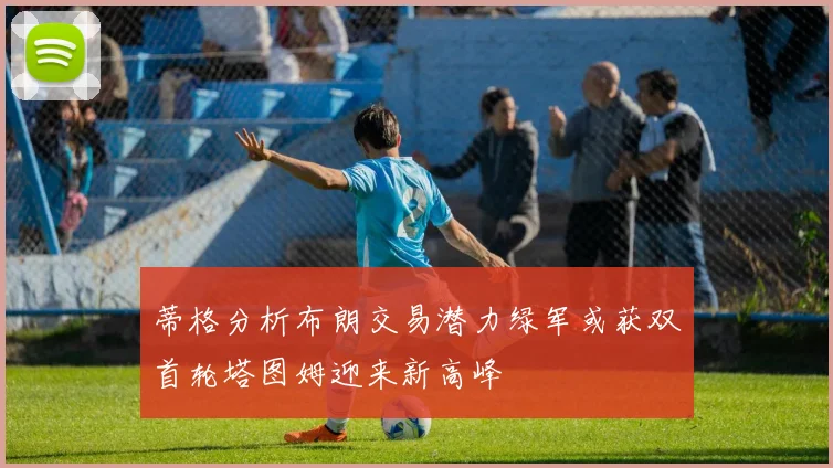 蒂格分析布朗交易潜力绿军或获双首轮塔图姆迎来新高峰