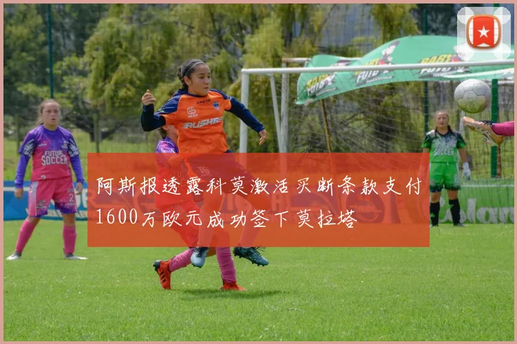 阿斯报透露科莫激活买断条款支付1600万欧元成功签下莫拉塔