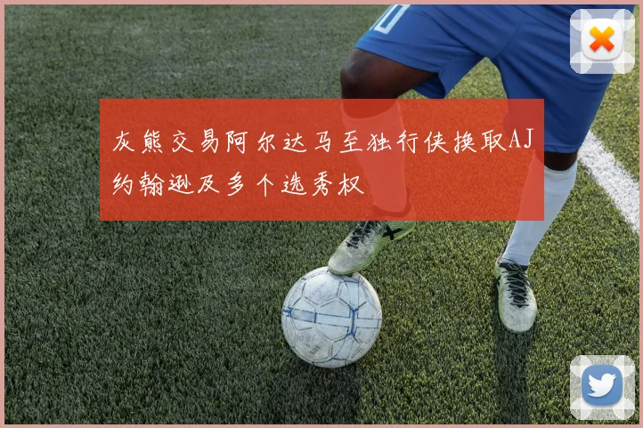 灰熊交易阿尔达马至独行侠换取AJ约翰逊及多个选秀权