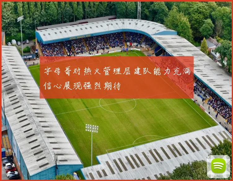 字母哥对热火管理层建队能力充满信心展现强烈期待