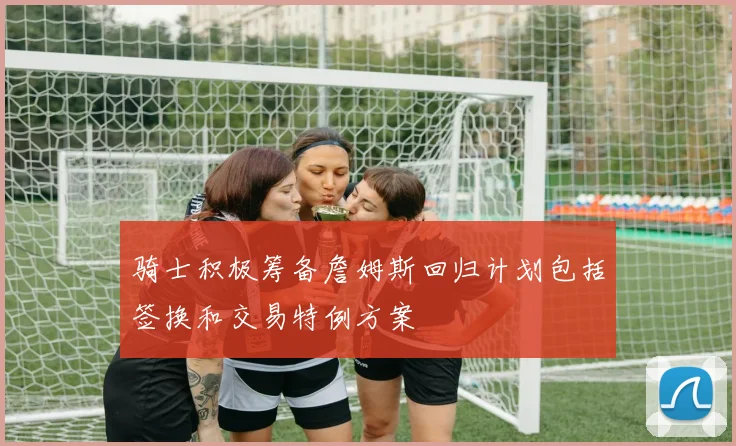 骑士积极筹备詹姆斯回归计划包括签换和交易特例方案