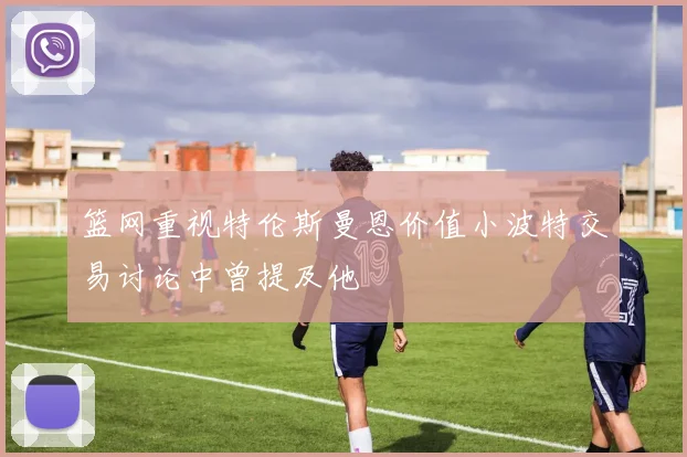 篮网重视特伦斯曼恩价值小波特交易讨论中曾提及他
