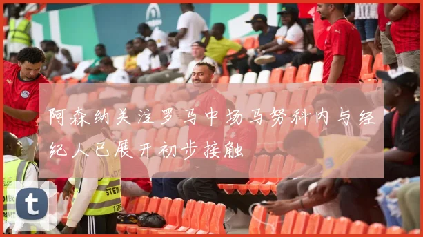 阿森纳关注罗马中场马努科内与经纪人已展开初步接触