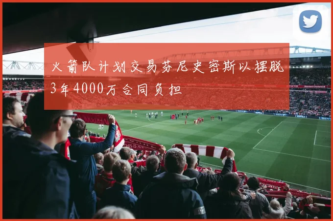 火箭队计划交易芬尼史密斯以摆脱3年4000万合同负担